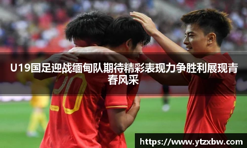 U19国足迎战缅甸队期待精彩表现力争胜利展现青春风采